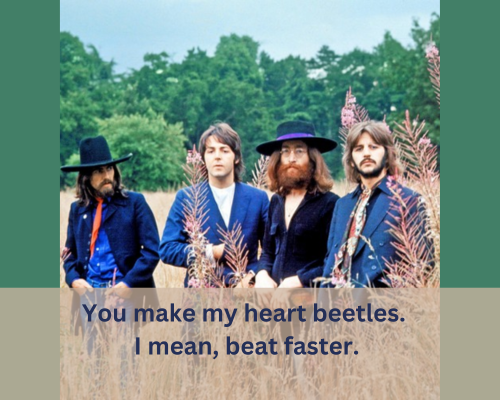 You make my heart beetles. I mean, beat faster.