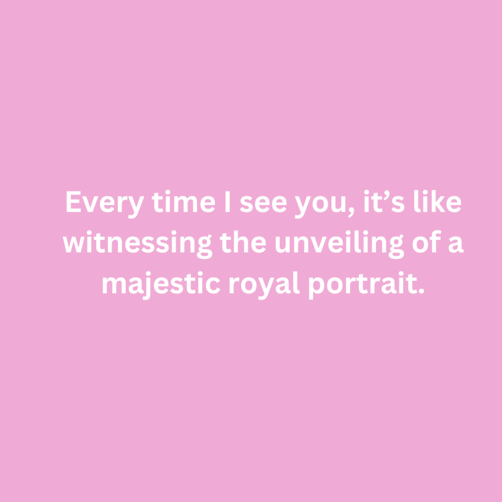 Every time I see you, it’s like witnessing the unveiling of a majestic royal portrait.