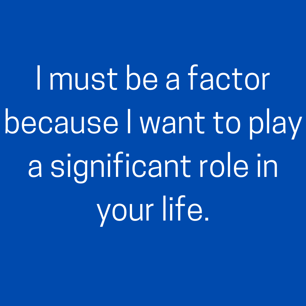 I must be a factor because I want to play a significant role in your life.